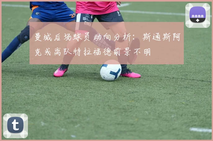 曼城后场球员动向分析：斯通斯阿克或离队特拉福德前景不明