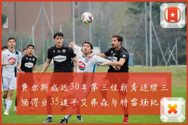 费尔斯成近30年第三位新秀连续三场得分35追平艾弗森与特雷杨纪录