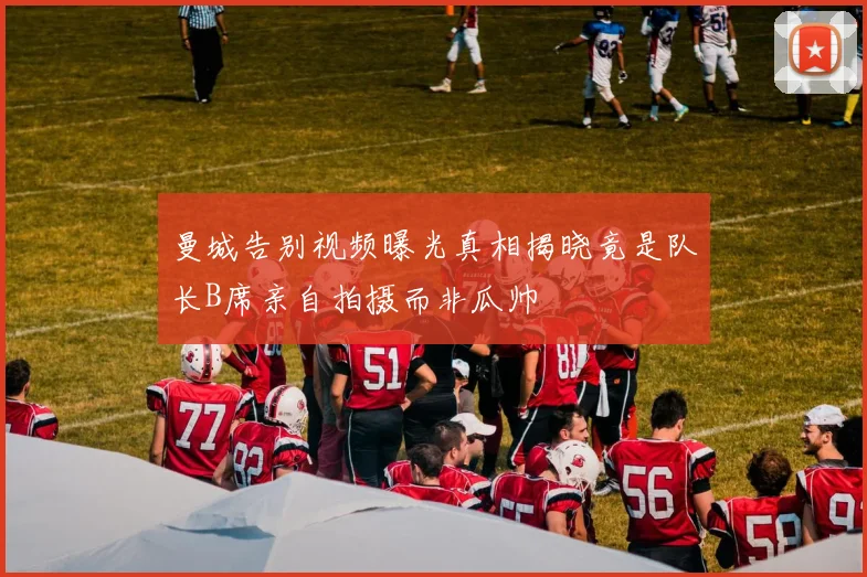 曼城告别视频曝光真相揭晓竟是队长B席亲自拍摄而非瓜帅