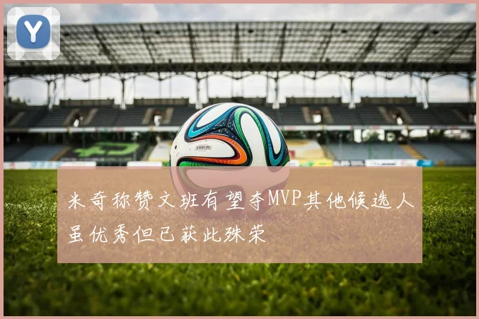 米奇称赞文班有望夺MVP其他候选人虽优秀但已获此殊荣