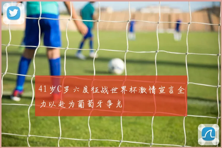 41岁C罗六度征战世界杯激情宣言全力以赴为葡萄牙争光