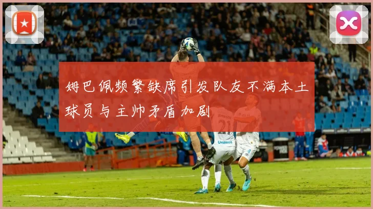 姆巴佩频繁缺席引发队友不满本土球员与主帅矛盾加剧