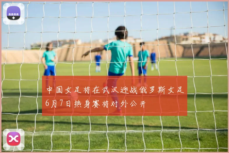 中国女足将在武汉迎战俄罗斯女足6月7日热身赛将对外公开