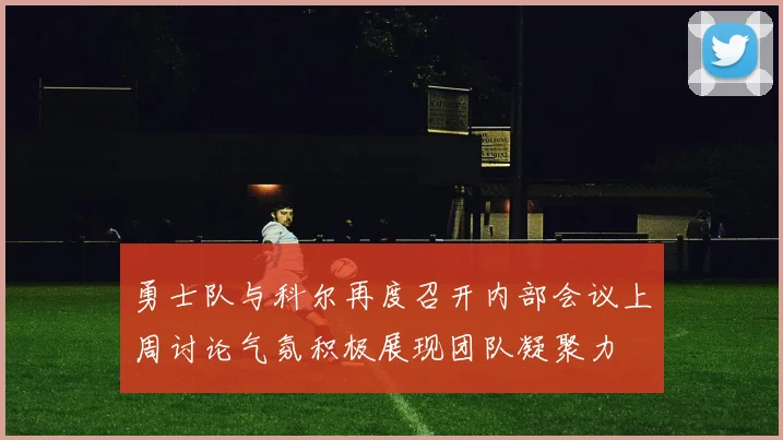 勇士队与科尔再度召开内部会议上周讨论气氛积极展现团队凝聚力