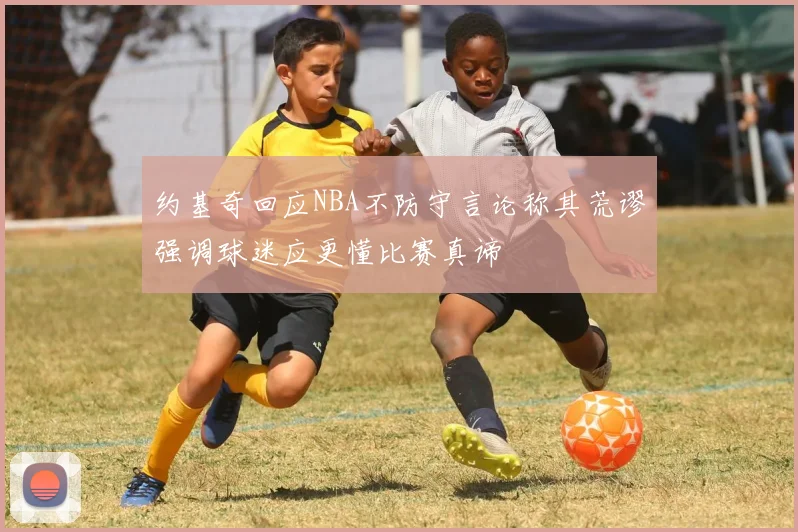 约基奇回应NBA不防守言论称其荒谬强调球迷应更懂比赛真谛