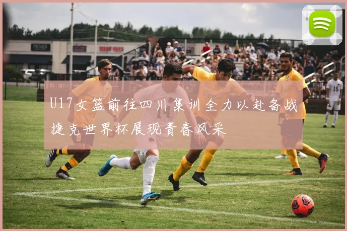 U17女篮前往四川集训全力以赴备战捷克世界杯展现青春风采