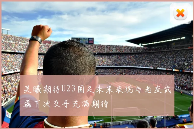 吴曦期待U23国足未来表现与老友武磊下次交手充满期待