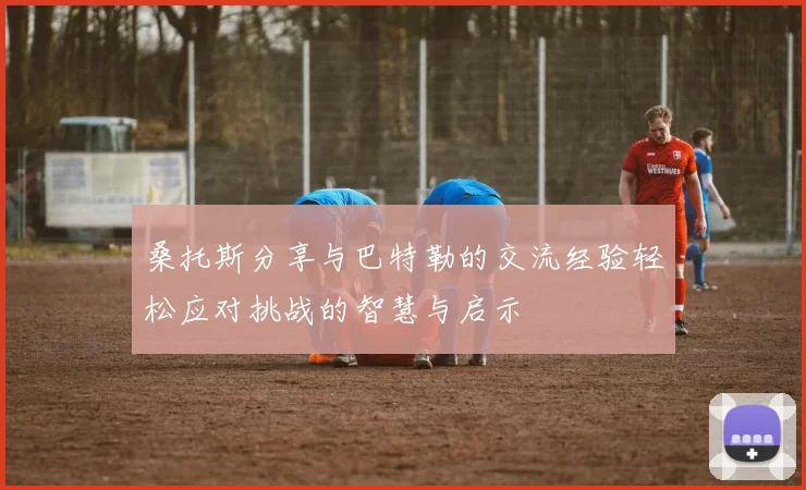 桑托斯分享与巴特勒的交流经验轻松应对挑战的智慧与启示