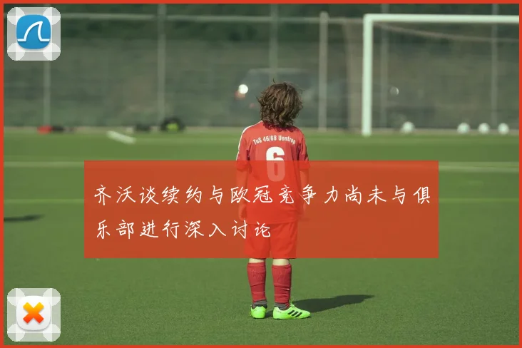 齐沃谈续约与欧冠竞争力尚未与俱乐部进行深入讨论