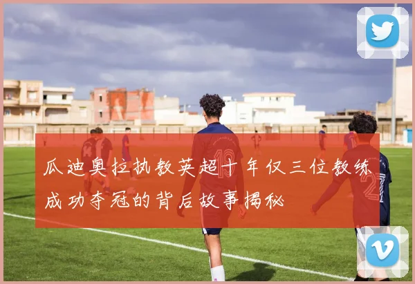 瓜迪奥拉执教英超十年仅三位教练成功夺冠的背后故事揭秘