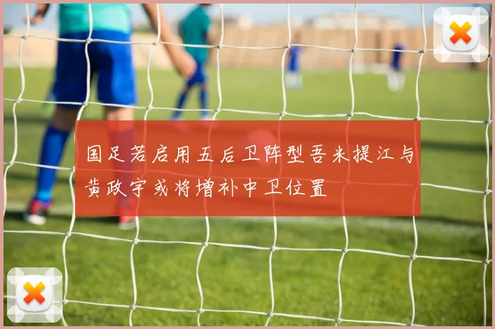 国足若启用五后卫阵型吾米提江与黄政宇或将增补中卫位置