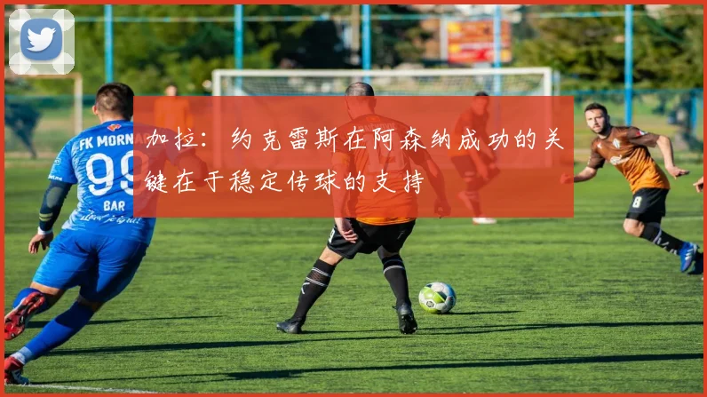 加拉：约克雷斯在阿森纳成功的关键在于稳定传球的支持