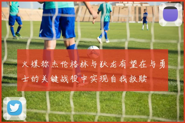 火媒称杰伦格林与狄龙有望在与勇士的关键战役中实现自我救赎