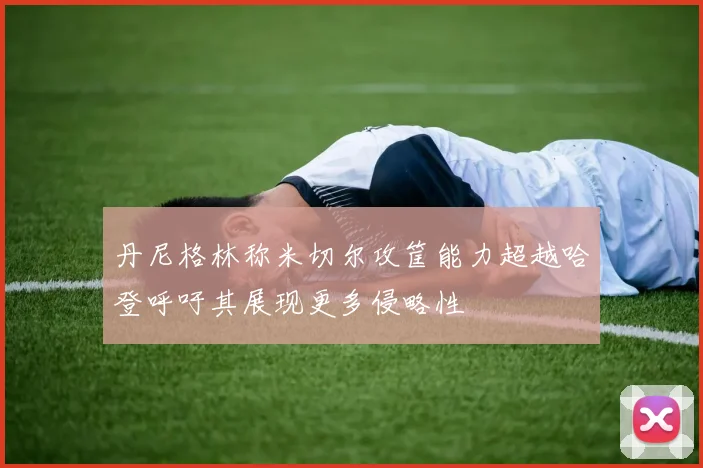 丹尼格林称米切尔攻筐能力超越哈登呼吁其展现更多侵略性