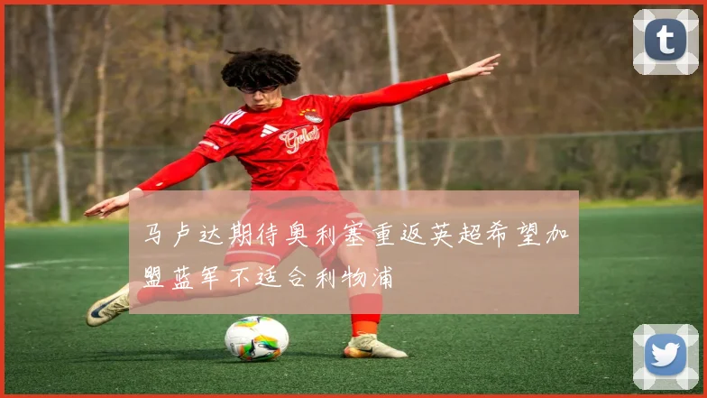 马卢达期待奥利塞重返英超希望加盟蓝军不适合利物浦