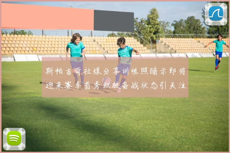 斯帕吉奇社媒分享训练照暗示即将迎来赛季首秀积极备战状态引关注