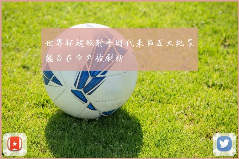 世界杯超级射手时代来临五大纪录能否在今年被刷新