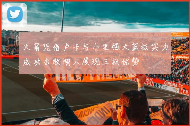 火箭凭借卢卡与小里强大篮板实力成功击败湖人展现三核优势