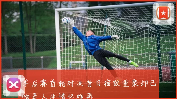 季后赛首轮对决昔日宿敌重聚却已物是人非情怀难再