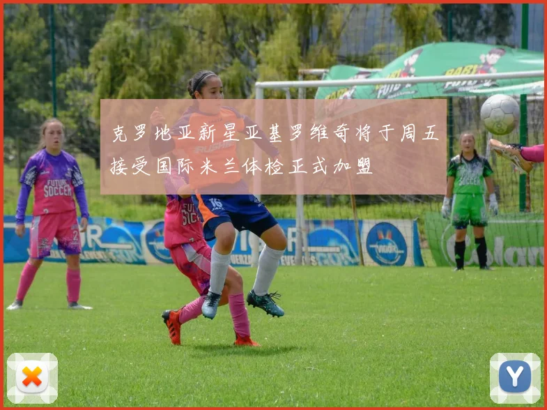 克罗地亚新星亚基罗维奇将于周五接受国际米兰体检正式加盟