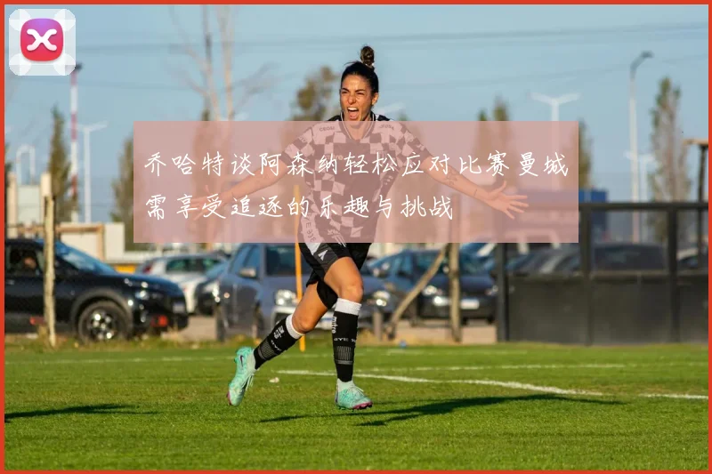 乔哈特谈阿森纳轻松应对比赛曼城需享受追逐的乐趣与挑战