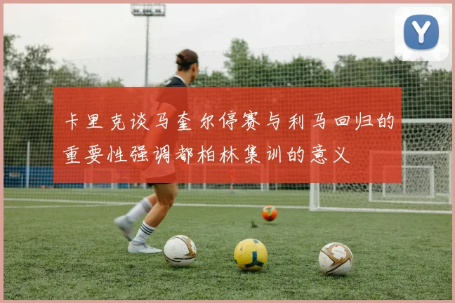卡里克谈马奎尔停赛与利马回归的重要性强调都柏林集训的意义