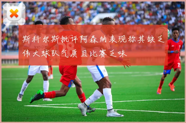 斯科尔斯批评阿森纳表现称其缺乏伟大球队气质且比赛乏味