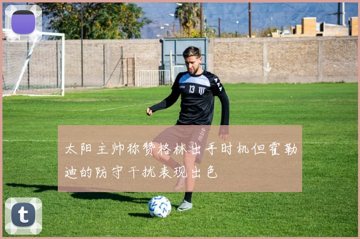 太阳主帅称赞格林出手时机但霍勒迪的防守干扰表现出色