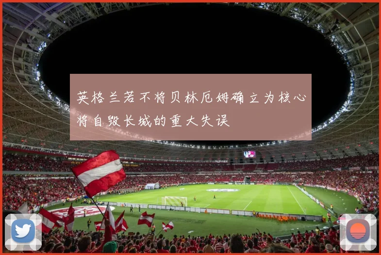 英格兰若不将贝林厄姆确立为核心将自毁长城的重大失误
