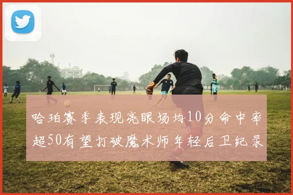 哈珀赛季表现亮眼场均10分命中率超50有望打破魔术师年轻后卫纪录