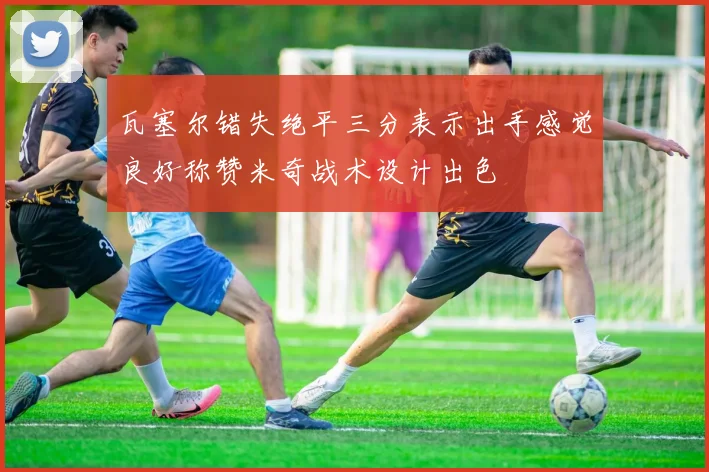 瓦塞尔错失绝平三分表示出手感觉良好称赞米奇战术设计出色
