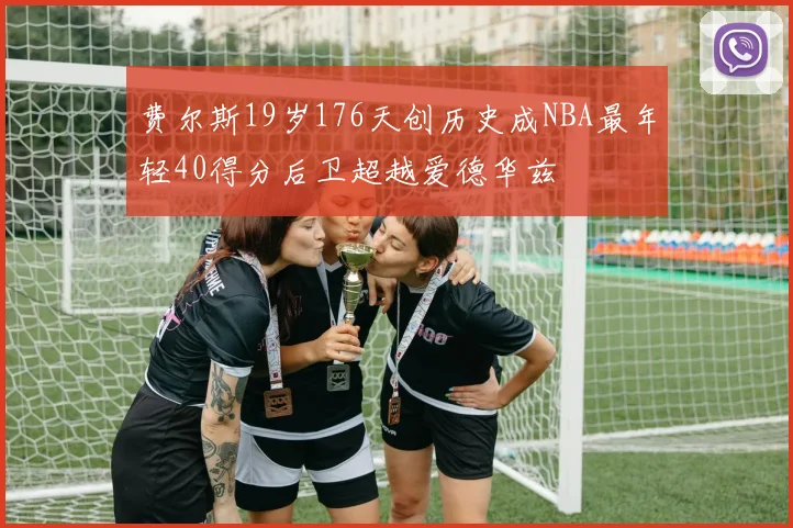 费尔斯19岁176天创历史成NBA最年轻40得分后卫超越爱德华兹
