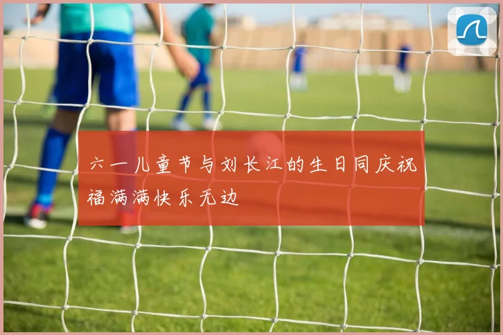 六一儿童节与刘长江的生日同庆祝福满满快乐无边