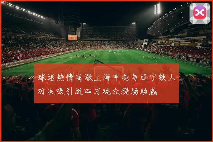 球迷热情高涨上海申花与辽宁铁人对决吸引近四万观众现场助威