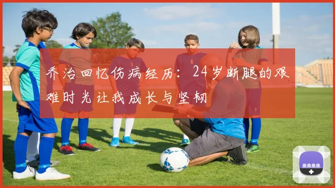 乔治回忆伤病经历：24岁断腿的艰难时光让我成长与坚韧