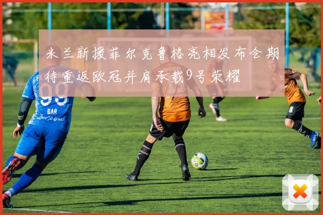 米兰新援菲尔克鲁格亮相发布会期待重返欧冠并肩承载9号荣耀