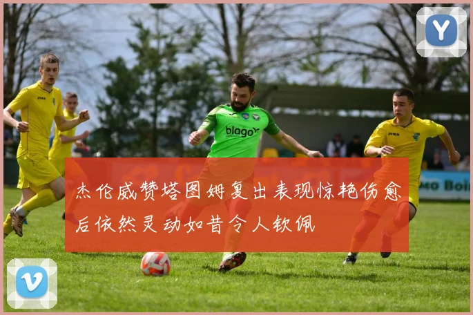 杰伦威赞塔图姆复出表现惊艳伤愈后依然灵动如昔令人钦佩
